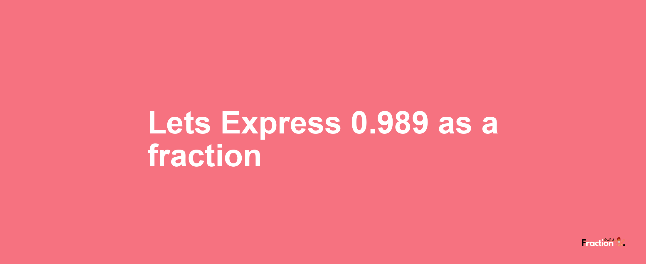 Lets Express 0.989 as afraction